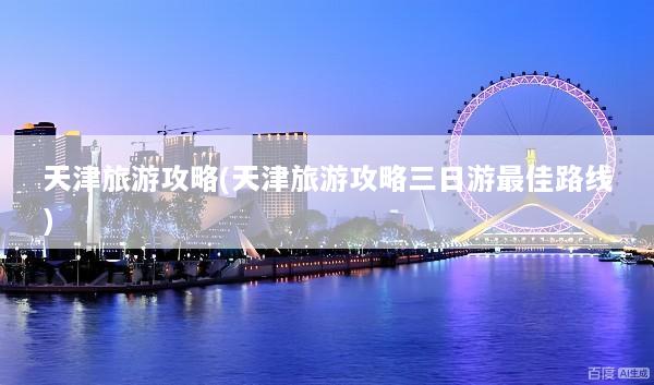 天津旅游攻略(天津旅游攻略三日游最佳路线)